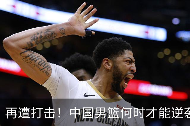 再遭打击！中国男篮何时才能逆袭？